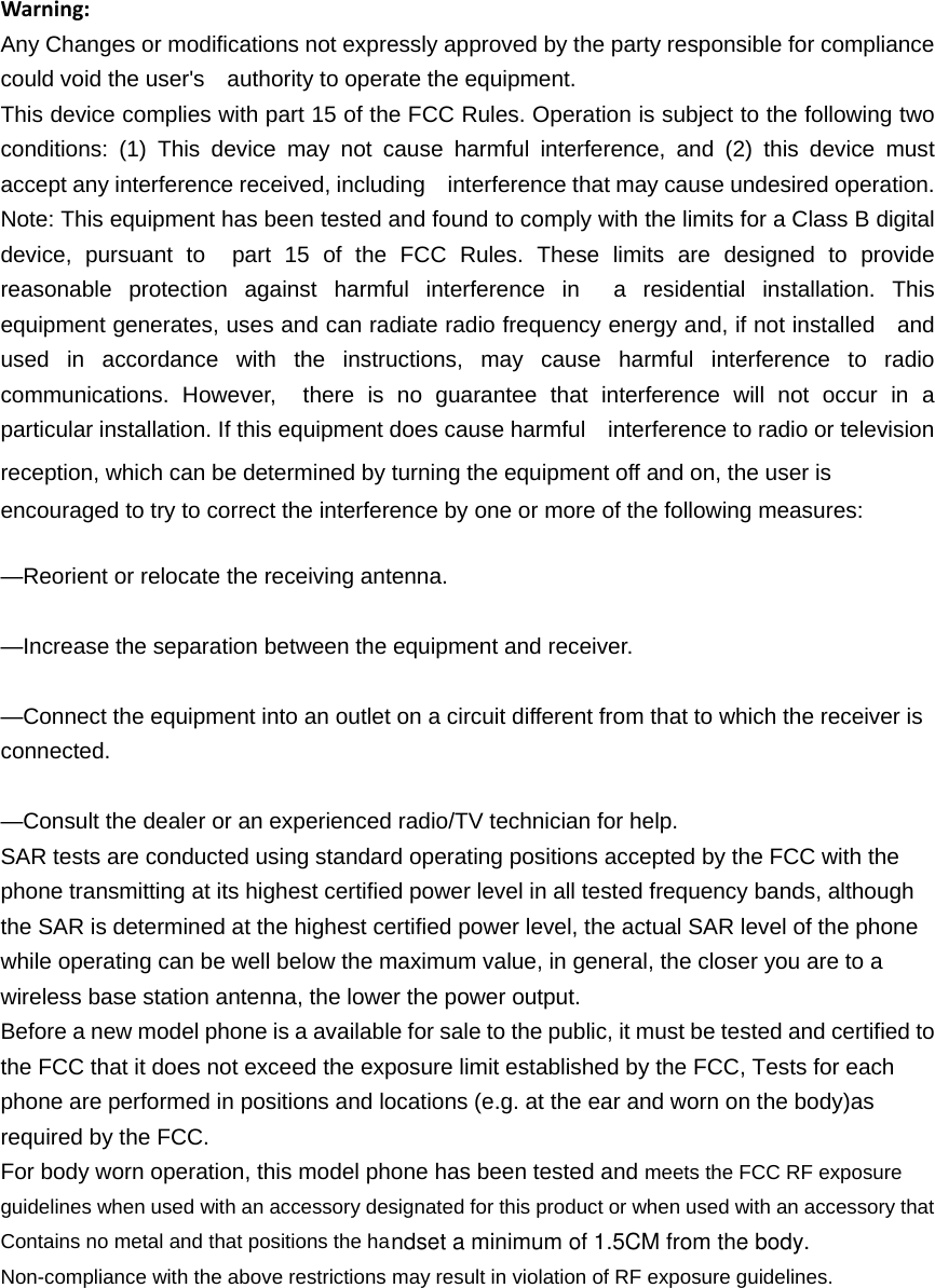 Warning:Any Changes or modifications not expressly approved by the party responsible for compliance could void the user's    authority to operate the equipment. This device complies with part 15 of the FCC Rules. Operation is subject to the following two conditions: (1) This device may not cause harmful interference, and (2) this device must accept any interference received, including    interference that may cause undesired operation. Note: This equipment has been tested and found to comply with the limits for a Class B digital device, pursuant to  part 15 of the FCC Rules. These limits are designed to provide reasonable protection against harmful interference in  a residential installation. This equipment generates, uses and can radiate radio frequency energy and, if not installed    and used in accordance with the instructions, may cause harmful interference to radio communications. However,  there is no guarantee that interference will not occur in a particular installation. If this equipment does cause harmful    interference to radio or television reception, which can be determined by turning the equipment off and on, the user is   encouraged to try to correct the interference by one or more of the following measures:     &mdash;Reorient or relocate the receiving antenna.     &mdash;Increase the separation between the equipment and receiver.     &mdash;Connect the equipment into an outlet on a circuit different from that to which the receiver is connected.   &mdash;Consult the dealer or an experienced radio/TV technician for help.     SAR tests are conducted using standard operating positions accepted by the FCC with the phone transmitting at its highest certified power level in all tested frequency bands, although the SAR is determined at the highest certified power level, the actual SAR level of the phone while operating can be well below the maximum value, in general, the closer you are to a wireless base station antenna, the lower the power output. Before a new model phone is a available for sale to the public, it must be tested and certified to the FCC that it does not exceed the exposure limit established by the FCC, Tests for each phone are performed in positions and locations (e.g. at the ear and worn on the body)as required by the FCC. For body worn operation, this model phone has been tested and meets the FCC RF exposure guidelines when used with an accessory designated for this product or when used with an accessory that Contains no metal and that positions the haNon-compliance with the above restrictions may result in violation of RF exposure guidelines.ndset a minimum of 1.5CM from the body.