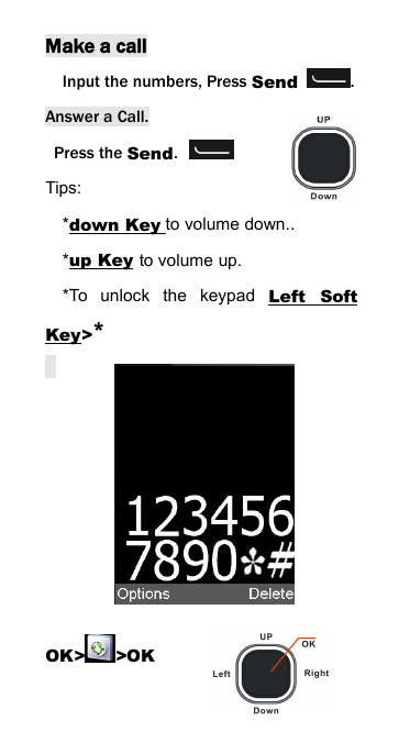 Make a callInput the numbers, Press Send .Answer a Call.Press the Send.Tips:*down Key to volume down..*up Key to volume up.*To unlock the keypad Left SoftKey>*OK> >OK