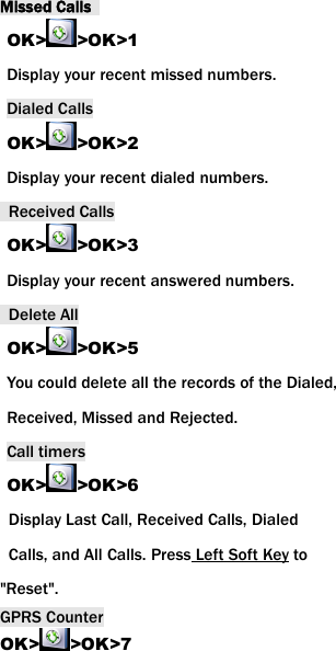 Missed CallsOK> >OK>1Display your recent missed numbers.Dialed CallsOK> >OK>2Display your recent dialed numbers.Received CallsOK> >OK>3Display your recent answered numbers.Delete AllOK> >OK>5You could delete all the records of the Dialed,Received, Missed and Rejected.Call timersOK> >OK>6Display Last Call, Received Calls, DialedCalls, and All Calls. Press Left Soft Key to"Reset".GPRS CounterOK> >OK>7