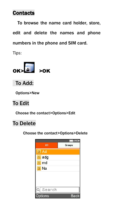 ContactsTo browse the name card holder, store,edit and delete the names and phonenumbers in the phone and SIM card.Tips:OK> >OKTo Add:Options>NewTo EditChoose the contact>Options>EditTo DeleteChoose the contact>Options>Delete