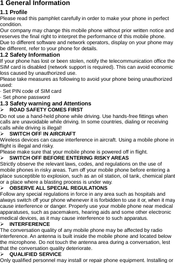            1 General Information1.1 Profile Please read this pamphlet carefully in order to make your phone in perfect condition. Our company may change this mobile phone without prior written notice and reserves the final right to interpret the performance of this mobile phone. Due to different software and network operators, display on your phone may be different, refer to your phone for details. 1.2 Safety Information If your phone has lost or been stolen, notify the telecommunication office the SIM card is disabled (network support is required). This can avoid economic loss caused by unauthorized use. Please take measures as following to avoid your phone being unauthorized used: &middot; Set PIN code of SIM card &middot; Set phone password 1.3 Safety warning andAttentions ROAD SAFETY COMES FIRSTDo not use a hand-held phone while driving. Use hands-free fittings when calls are unavoidable while driving. In some countries, dialing or receiving calls while driving is illegal!  SWITCH OFF INAIRCRAFTWireless devices can cause interference in aircraft. Using a mobile phone in flight is illegal and risky. Please make sure that your mobile phone is powered off in flight.  SWITCH OFF BEFORE ENTERING RISKYAREASStrictly observe the relevant laws, codes, and regulations on the use of mobile phones in risky areas. Turn off your mobile phone before entering a place susceptible to explosion, such as an oil station, oil tank, chemical plant or a place where a blasting process is under way.  OBSERVE ALLSPECIAL REGULATIONSFollow any special regulations in force in any area such as hospitals and always switch off your phone whenever it is forbidden to use it or, when it may cause interference or danger. Properly use your mobile phone near medical apparatuses, such as pacemakers, hearing aids and some other electronic medical devices, as it may cause interference to such apparatus.  INTERFERENCEThe conversation quality of any mobile phone may be affected by radio interference. An antenna is built inside the mobile phone and located below the microphone. Do not touch the antenna area during a conversation, lest that the conversation quality deteriorate.  QUALIFIED SERVICEOnly qualified personnel may install or repair phone equipment. Installing or 