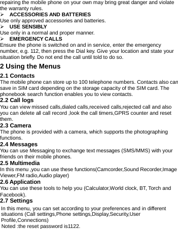        repairing the mobile phone on your own may bring great danger and violate the warranty rules.  ACCESSORIESAND BATTERIESUse only approved accessories and batteries. USE SENSIBLY Use only in a normal and proper manner. EMERGENCY CALLS  Ensure the phone is switched on and in service, enter the emergency number, e.g. 112, then press the Dial key. Give your location and state your situation briefly. Do not end the call until told to do so. 2 Using the Menus2.1 Contacts The mobile phone can store up to 100 telephone numbers. Contacts also can save in SIM card depending on the storage capacity of the SIM card. The phonebook search function enables you to view contacts. 2.2 Call logs You can view missed calls,dialed calls,received calls,rejected call and also you can delete all call record ,look the call timers,GPRS counter and reset them. 2.3 Camera The phone is provided with a camera, which supports the photographing functions. 2.4 Messages You can use Messaging to exchange text messages (SMS/MMS) with your friends on their mobile phones. 2.5 Multimedia In this menu ,you can use these functions(Camcorder,Sound Recorder,Image Viewer,FM radio,Audio player) 2.6 Application You can use these tools to help you (Calculator,World clock, BT, Torch and  Facebook). 2.7 Settings In this menu, you can set according to your preferences and in different situations (Call settings,Phone settings,Display,Security,User Profile,Connections) Noted :the reset password is1122. 