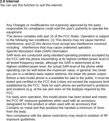       2.8 Internet You can use this function to surf the internet.  Any Changes or modifications not expressly approved by the party responsible for compliance could void the user's authority to operate the equipment.  This device complies with part 15 of the FCC Rules. Operation is subject to the following two conditions: (1) This device may not cause harmful interference, and (2) this device must accept any interference received, including  interference that may cause undesired operation. Specific Absorption  Rate (SAR)  information SAR tests are conducted using standard operating positions accepted by the FCC with the phone transmitting at its highest certified power level in all tested frequency bands, although the SAR is determined at the highest certified power level, the actual SAR level of the phone while operating can be well below the maximum value, in general, the closer you are to a wireless base station antenna, the lower the power output. Before a new model phone is a available for sale to the public, it must be tested and certified to the FCC that it does not exceed the exposure limit established by the FCC, Tests for each phone are performed in positions and locations (e.g. at the ear and worn on the body)as required by the FCC.      For body worn operation, this model phone has been tested and meets the FCC RF exposure guidelines when used with an accessory designated for this product or when used with an accessory that Contains no metal and that positions the handset a minimum of 5mm from the body. Non-compliance with the above restrictions may result in violation of RF exposure guidelines. 