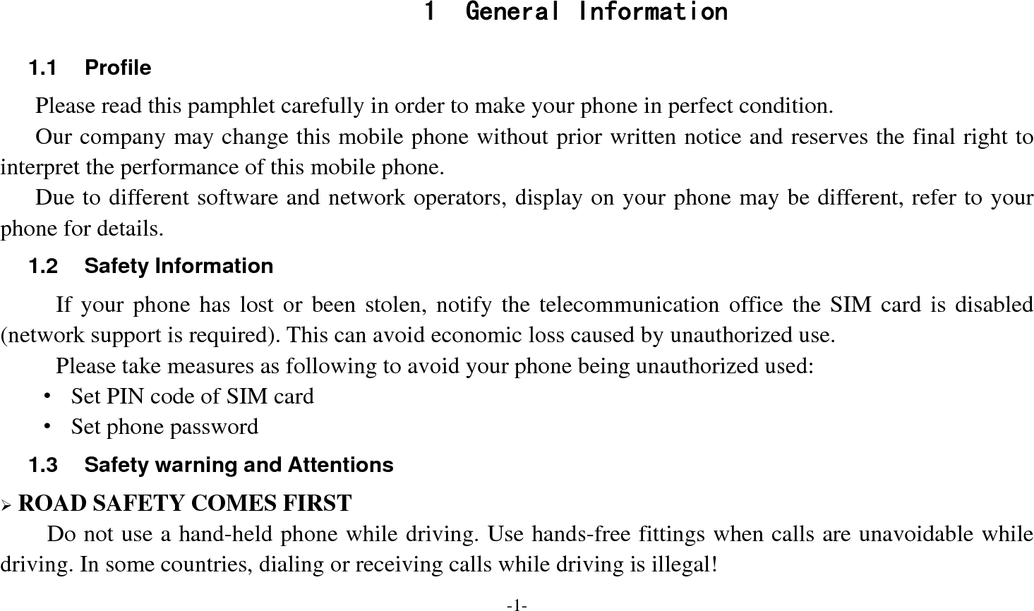  -1-  1 General Information 1.1 Profile    Please read this pamphlet carefully in order to make your phone in perfect condition.       Our company may change this mobile phone without prior written notice and reserves the final right to interpret the performance of this mobile phone.     Due to different software and network operators, display on your phone may be different, refer to your phone for details. 1.2 Safety Information If your phone has lost or been stolen, notify the telecommunication office the SIM card is disabled (network support is required). This can avoid economic loss caused by unauthorized use. Please take measures as following to avoid your phone being unauthorized used: &middot;  Set PIN code of SIM card &middot;  Set phone password 1.3  Safety warning and Attentions &frac34; ROAD SAFETY COMES FIRST Do not use a hand-held phone while driving. Use hands-free fittings when calls are unavoidable while driving. In some countries, dialing or receiving calls while driving is illegal! 