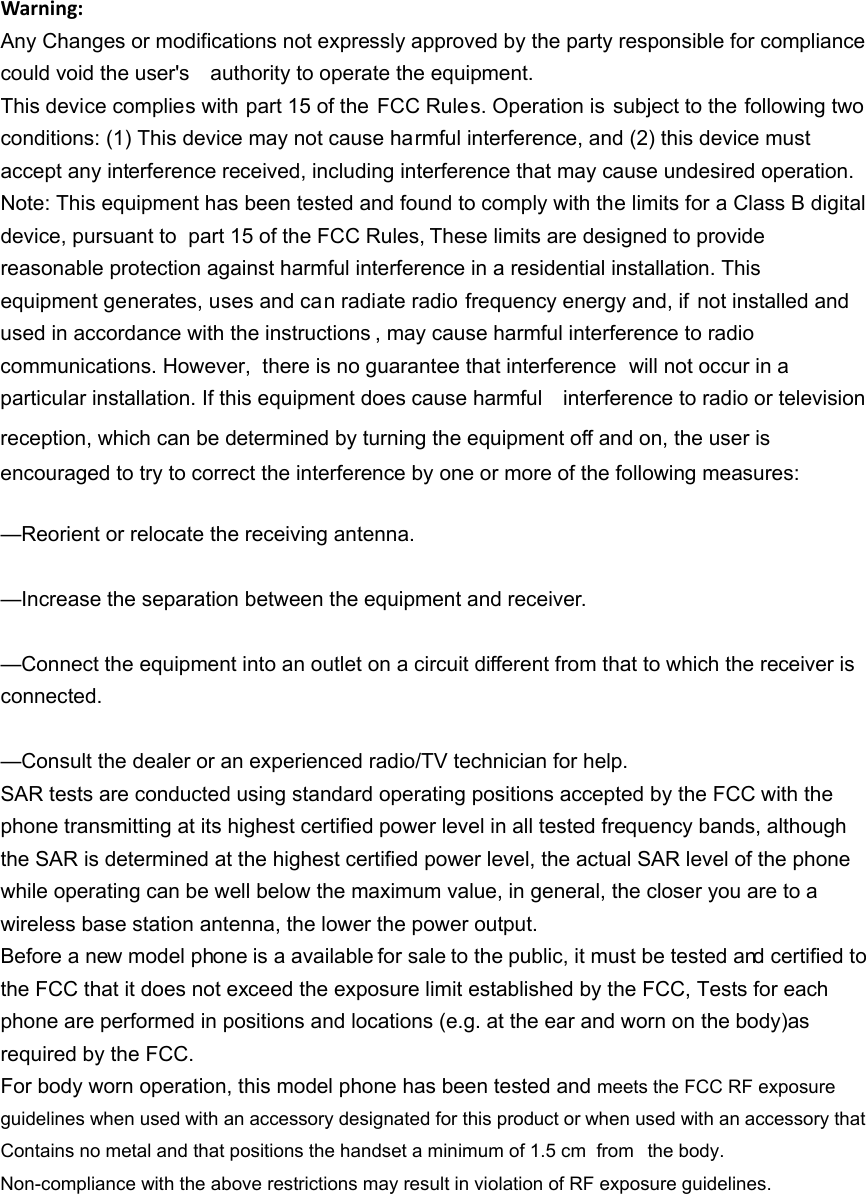 Warning:Any Changes or modifications not expressly approved by the party responsible for compliance could void the user's    authority to operate the equipment. This device complies with part 15 of the  FCC Rules. Operation is subject to the following two conditions: (1) This device may not cause harmful interference, and (2) this device must accept any interference received, including interference that may cause undesired operation. Note: This equipment has been tested and found to comply with the limits for a Class B digital device, pursuant to  part 15 of the FCC Rules, These limits are designed to provide reasonable protection against harmful interference in a residential installation. This equipment generates, uses and can radiate radio frequency energy and, if not installed and used in accordance with the instructions , may cause harmful interference to radio communications. However,  there is no guarantee that interference  will not occur in a particular installation. If this equipment does cause harmful    interference to radio or television reception, which can be determined by turning the equipment off and on, the user is   encouraged to try to correct the interference by one or more of the following measures:     &mdash;Reorient or relocate the receiving antenna.     &mdash;Increase the separation between the equipment and receiver.     &mdash;Connect the equipment into an outlet on a circuit different from that to which the receiver is connected.   &mdash;Consult the dealer or an experienced radio/TV technician for help.     SAR tests are conducted using standard operating positions accepted by the FCC with the phone transmitting at its highest certified power level in all tested frequency bands, although the SAR is determined at the highest certified power level, the actual SAR level of the phone while operating can be well below the maximum value, in general, the closer you are to a wireless base station antenna, the lower the power output. Before a new model phone is a available for sale to the public, it must be tested and certified to the FCC that it does not exceed the exposure limit established by the FCC, Tests for each phone are performed in positions and locations (e.g. at the ear and worn on the body)as required by the FCC. For body worn operation, this model phone has been tested and meets the FCC RF exposure guidelines when used with an accessory designated for this product or when used with an accessory that Contains no metal and that positions the handset a minimum of 1.5 cm  from  the body. Non-compliance with the above restrictions may result in violation of RF exposure guidelines.
