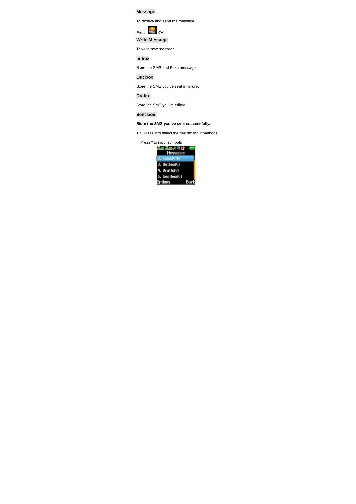 Message To receive and send the message. Press  >OK Write Message  To write new message.   In box Store the SMS and Push message   Out box Store the SMS you&rsquo;ve sent in failure. Drafts  Store the SMS you&rsquo;ve edited. Sent box   Store the SMS you&rsquo;ve sent successfully. Tip: Press # to select the desired input methods   Press * to input symbols     