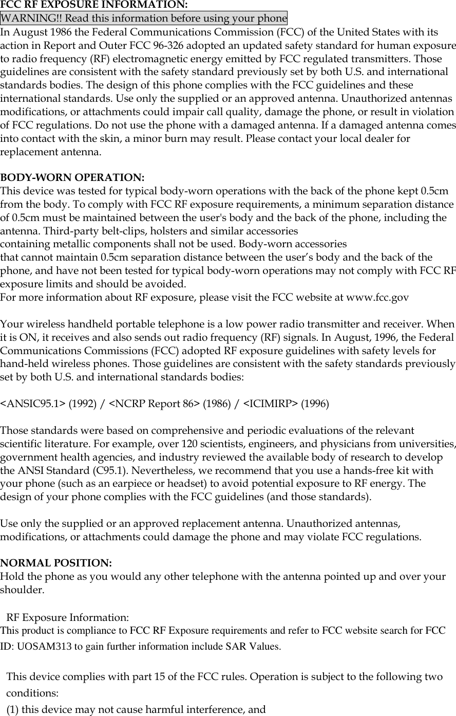  FCC RF EXPOSURE INFORMATION: WARNING!! Read this information before using your phone In August 1986 the Federal Communications Commission (FCC) of the United States with its action in Report and Outer FCC 96-326 adopted an updated safety standard for human exposure to radio frequency (RF) electromagnetic energy emitted by FCC regulated transmitters. Those guidelines are consistent with the safety standard previously set by both U.S. and international standards bodies. The design of this phone complies with the FCC guidelines and these international standards. Use only the supplied or an approved antenna. Unauthorized antennas modifications, or attachments could impair call quality, damage the phone, or result in violation of FCC regulations. Do not use the phone with a damaged antenna. If a damaged antenna comes into contact with the skin, a minor burn may result. Please contact your local dealer for replacement antenna.  BODY-WORN OPERATION: This device was tested for typical body-worn operations with the back of the phone kept 0.5cm from the body. To comply with FCC RF exposure requirements, a minimum separation distance of 0.5cm must be maintained between the user's body and the back of the phone, including the antenna. Third-party belt-clips, holsters and similar accessories containing metallic components shall not be used. Body-worn accessories that cannot maintain 0.5cm separation distance between the user&rsquo;s body and the back of the phone, and have not been tested for typical body-worn operations may not comply with FCC RF exposure limits and should be avoided. For more information about RF exposure, please visit the FCC website at www.fcc.gov  Your wireless handheld portable telephone is a low power radio transmitter and receiver. When it is ON, it receives and also sends out radio frequency (RF) signals. In August, 1996, the Federal Communications Commissions (FCC) adopted RF exposure guidelines with safety levels for hand-held wireless phones. Those guidelines are consistent with the safety standards previously set by both U.S. and international standards bodies:  <ANSIC95.1> (1992) / <NCRP Report 86> (1986) / <ICIMIRP> (1996)  Those standards were based on comprehensive and periodic evaluations of the relevant scientific literature. For example, over 120 scientists, engineers, and physicians from universities, government health agencies, and industry reviewed the available body of research to develop the ANSI Standard (C95.1). Nevertheless, we recommend that you use a hands-free kit with your phone (such as an earpiece or headset) to avoid potential exposure to RF energy. The design of your phone complies with the FCC guidelines (and those standards).  Use only the supplied or an approved replacement antenna. Unauthorized antennas, modifications, or attachments could damage the phone and may violate FCC regulations.   NORMAL POSITION:  Hold the phone as you would any other telephone with the antenna pointed up and over your shoulder.  RF Exposure Information: This product is compliance to FCC RF Exposure requirements and refer to FCC website search for FCC ID: UOSAM313 to gain further information include SAR Values.    This device complies with part 15 of the FCC rules. Operation is subject to the following two conditions: (1) this device may not cause harmful interference, and 