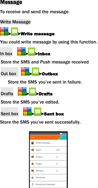 MessageTo receive and send the message.Write Message> >Write messageYou could write message by using this function。In box > >InboxStore the SMS and Push message receivedOut box > >OutboxStore the SMS you&rsquo;ve sent in failure.Drafts > >DraftsStore the SMS you&rsquo;ve edited.Sent box > >Sent boxStore the SMS you&rsquo;ve sent successfully.