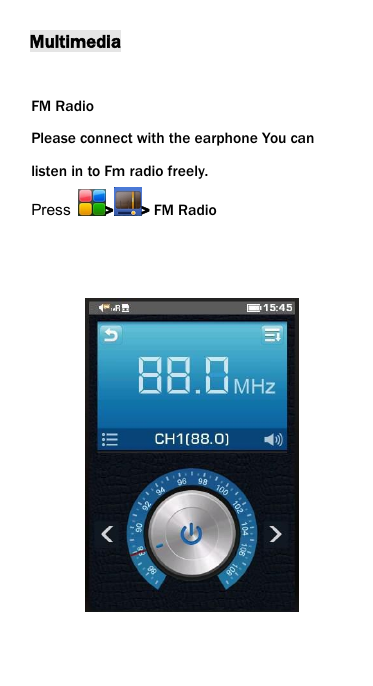 MultimediaFM RadioPlease connect with the earphone You canlisten in to Fm radio freely.Press > > FM Radio