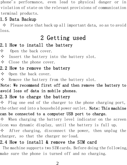  2phone's  performance,  even  lead  to  physical  danger  or  in violation of state on the relevant provisions of communication terminal products. 1.5 Data Backup   Please note that back up all important data, so as to avoid loss. 2 Getting used 2.1 How to install the battery    Open the back cover.   Insert the battery into the battery slot.   Close the phone cover. 2.2 How to remove the battery   Open the back cover.   Remove the battery from the battery slot. Note: We recommend first off and then remove the battery to avoid loss of data in mobile phones. 2.3 How to charge the battery   Plug one end of the charger to the phone charging port, the other end into a household power outlet. Note: This machine can be connected to a computer USB port to charge.   When charging the battery level indicator on the screen icon was dynamic display, until the battery is full up.    After charging, disconnect the  power, then unplug the charger, so that the charger no-load. 2.4 How to install &amp; remove the SIM card The machine supports two SIM cards. Before doing the following, make sure the phone is turned off and no charging. 