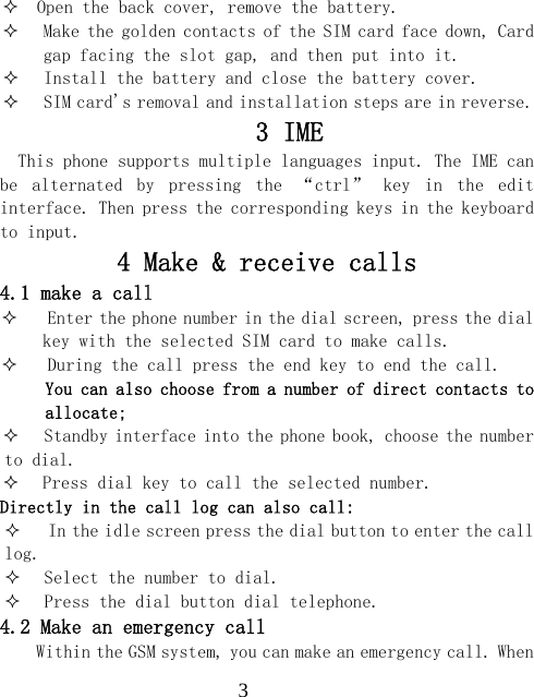  3  Open the back cover, remove the battery.  Make the golden contacts of the SIM card face down, Card gap facing the slot gap, and then put into it.  Install the battery and close the battery cover.  SIM card's removal and installation steps are in reverse. 3 IME   This phone supports multiple languages input. The IME can be  alternated  by  pressing  the  &ldquo;ctrl&rdquo;  key  in  the  edit interface. Then press the corresponding keys in the keyboard to input. 4 Make &amp; receive calls 4.1 make a call  Enter the phone number in the dial screen, press the dial key with the selected SIM card to make calls.  During the call press the end key to end the call. You can also choose from a number of direct contacts to allocate;  Standby interface into the phone book, choose the number to dial.  Press dial key to call the selected number. Directly in the call log can also call:  In the idle screen press the dial button to enter the call log.  Select the number to dial.  Press the dial button dial telephone. 4.2 Make an emergency call Within the GSM system, you can make an emergency call. When 