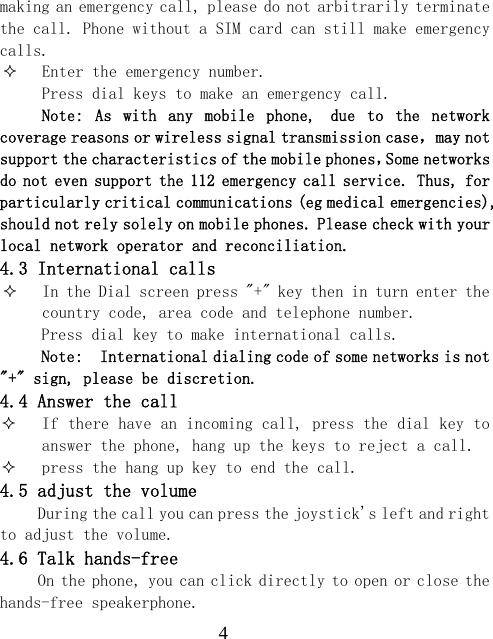  4making an emergency call, please do not arbitrarily terminate the call. Phone without a SIM card can still make emergency calls.  Enter the emergency number. Press dial keys to make an emergency call. Note:  As  with  any  mobile  phone, due  to  the  network coverage reasons or wireless signal transmission case，may not support the characteristics of the mobile phones，Some networks do not even support the 112 emergency call service. Thus, for particularly critical communications (eg medical emergencies), should not rely solely on mobile phones. Please check with your local network operator and reconciliation. 4.3 International calls  In the Dial screen press "+" key then in turn enter the country code, area code and telephone number. Press dial key to make international calls. Note:  International dialing code of some networks is not "+" sign, please be discretion. 4.4 Answer the call  If there have an incoming call, press the dial key to answer the phone, hang up the keys to reject a call.  press the hang up key to end the call. 4.5 adjust the volume During the call you can press the joystick's left and right to adjust the volume. 4.6 Talk hands-free On the phone, you can click directly to open or close the hands-free speakerphone. 