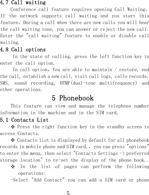  54.7 Call waiting Conference call feature requires opening Call Waiting，If  the  network  supports  call  waiting  and  you  start  this feature，During a call when there are new calls you will hear the call waiting tone, you can answer or reject the new call. Enter the "call waiting" feature to enable or disable call waiting. 4.8 Call options      In the state of calling, press the left function key to enter the call option. In call option，You are able to maintain / restore, end the call, establish a new call, visit call logs, calls records, SMS,  sound  recording,  DTMF(dual-tone  multifrequency)  and other operations. 5 Phonebook  This feature can view and  manage the  telephone number information in the machine and in the SIM card. 5.1 Contacts List  Press the right function key in the standby screen to access Contacts.  Contacts list is displayed by default for all phonebook records in mobile phone and SIM card.，you can press "options" to enter the menu, then select "Contacts Settings -> preferred storage location" to re-set the display of the phone book..  In  the  list  of  pages  can  perform  the  following operations: -Select "Add Contact" you can add a SIM card or phone 