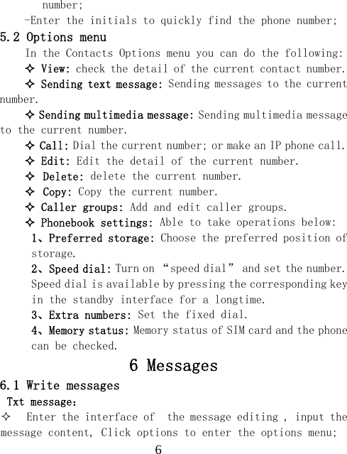  6number; -Enter the initials to quickly find the phone number; 5.2 Options menu In the Contacts Options menu you can do the following:  View: check the detail of the current contact number.  Sending text message: Sending messages to the current number.  Sending multimedia message: Sending multimedia message to the current number.  Call: Dial the current number; or make an IP phone call.  Edit: Edit the detail of the current number.  Delete: delete the current number.  Copy: Copy the current number.  Caller groups: Add and edit caller groups.  Phonebook settings: Able to take operations below: 1、Preferred storage: Choose the preferred position of storage. 2、Speed dial: Turn on &ldquo;speed dial&rdquo; and set the number. Speed dial is available by pressing the corresponding key in the standby interface for a longtime. 3、Extra numbers: Set the fixed dial. 4、Memory status: Memory status of SIM card and the phone can be checked. 6 Messages 6.1 Write messages Txt message：  Enter the interface of  the message editing , input the message content, Click options to enter the options menu; 