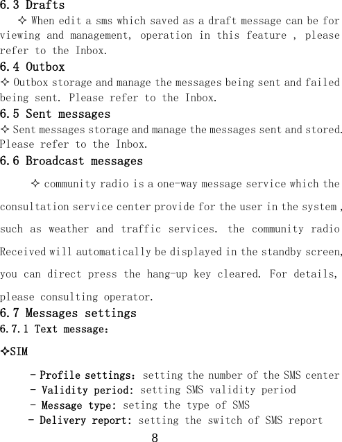  86.3 Drafts     When edit a sms which saved as a draft message can be for viewing and management, operation in this feature , please refer to the Inbox. 6.4 Outbox  Outbox storage and manage the messages being sent and failed being sent. Please refer to the Inbox. 6.5 Sent messages  Sent messages storage and manage the messages sent and stored. Please refer to the Inbox. 6.6 Broadcast messages  community radio is a one-way message service which the consultation service center provide for the user in the system , such as  weather and  traffic services. the community  radio Received will automatically be displayed in the standby screen, you can direct press the hang-up key cleared. For details, please consulting operator. 6.7 Messages settings 6.7.1 Text message： SIM  - Profile settings：setting the number of the SMS center - Validity period: setting SMS validity period - Message type: seting the type of SMS - Delivery report: setting the switch of SMS report 