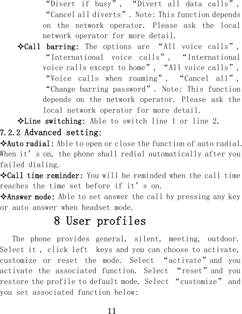  11&ldquo;Divert  if  busy&rdquo;,  &ldquo;Divert  all  data  calls&rdquo;, &ldquo;Cancel all diverts&rdquo;. Note: This function depends on  the  network  operator.  Please  ask  the  local network operator for more detail. Call  barring:  The  options  are  &ldquo;All  voice  calls&rdquo;, &ldquo;International  voice  calls&rdquo;,  &ldquo;International voice calls except to home&rdquo;, &ldquo;All voice calls&rdquo;, &ldquo;Voice  calls  when  roaming&rdquo;,  &ldquo;Cancel  all&rdquo;, &ldquo;Change barring password&rdquo;. Note: This function depends on the network operator. Please ask the local network operator for more detail. Line switching: Able to switch line 1 or line 2. 7.2.2 Advanced setting: Auto radial: Able to open or close the function of auto radial. When it&rsquo;s on, the phone shall redial automatically after you failed dialing. Call time reminder: You will be reminded when the call time reaches the time set before if it&rsquo;s on. Answer mode: Able to set answer the call by pressing any key or auto answer when headset mode.  8 User profiles The  phone  provides  general,  silent,  meeting,  outdoor. Select it , click left  keys and you can choose to activate, customize  or  reset  the  mode.  Select  &ldquo;activate&rdquo;and  you activate  the  associated  function.  Select  &ldquo;reset&rdquo;and  you restore the profile to default mode. Select &ldquo;customize&rdquo; and you set associated function below: 