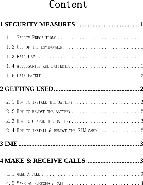Content 1 SECURITY MEASURES ....................................... 1 1.1 SAFETY PRECAUTIONS .............................. 1 1.2 USE OF THE ENVIRONMENT ........................... 1 1.3 FAIR USE ...................................... 1 1.4 ACCESSORIES AND BATTERIES ......................... 1 1.5 DATA BACKUP .................................... 2 2 GETTING USED ..................................................... 2 2.1 HOW TO INSTALL THE BATTERY ........................ 2 2.2 HOW TO REMOVE THE BATTERY ......................... 2 2.3 HOW TO CHARGE THE BATTERY ......................... 2 2.4 HOW TO INSTALL &amp; REMOVE THE SIM CARD................ 2 3 IME ........................................................................... 3 4 MAKE &amp; RECEIVE CALLS ................................. 3 4.1 MAKE A CALL .................................... 3 4.2 MAKE AN EMERGENCY CALL ........................... 3 