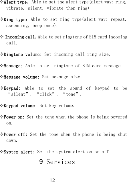  12Alert type：Able to set the alert type(alert way: ring, vibrate, silent, vibrate then ring) Ring type：Able to set ring type(alert way: repeat, ascending, beep once).  Incoming call：Able to set ringtone of SIM card incoming call. Ringtone volume: Set incoming call ring size. Message：Able to set ringtone of SIM card message. Message volume: Set message size. Keypad:  Able  to  set  the  sound  of  keypad  to  be &ldquo;silent&rdquo;, &ldquo;click&rdquo;, &ldquo;tone&rdquo;. Keypad volume: Set key volume. Power on: Set the tone when the phone is being powered on. Power off: Set the tone when the phone is being shut down. System alert：Set the system alert on or off. 9 Services     