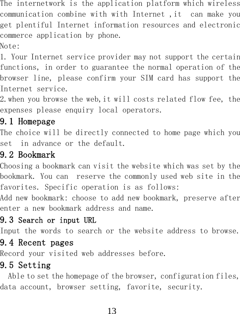  13The internetwork is the application platform which wireless communication combine with with Internet ,it  can make you  get plentiful Internet information resources and electronic commerce application by phone.   Note:  1. Your Internet service provider may not support the certain functions, in order to guarantee the normal operation of the browser line, please confirm your SIM card has support the Internet service.  2.when you browse the web,it will costs related flow fee, the expenses please enquiry local operators.  9.1 Homepage The choice will be directly connected to home page which you set  in advance or the default. 9.2 Bookmark Choosing a bookmark can visit the website which was set by the bookmark. You can  reserve the commonly used web site in the favorites. Specific operation is as follows:  Add new bookmark: choose to add new bookmark, preserve after enter a new bookmark address and name. 9.3 Search or input URL Input the words to search or the website address to browse. 9.4 Recent pages Record your visited web addresses before. 9.5 Setting Able to set the homepage of the browser, configuration files, data account, browser setting, favorite, security. 
