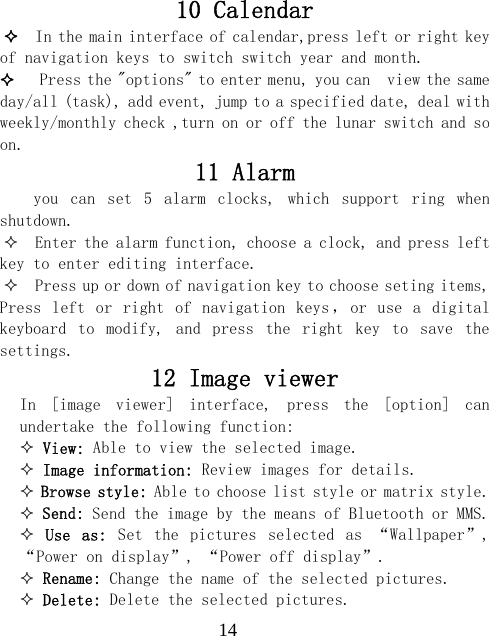  1410 Calendar   In the main interface of calendar,press left or right key of navigation keys to switch switch year and month.    Press the "options" to enter menu, you can  view the same day/all (task), add event, jump to a specified date, deal with weekly/monthly check ,turn on or off the lunar switch and so on. 11 Alarm you  can  set  5  alarm  clocks,  which  support  ring  when shutdown.   Enter the alarm function, choose a clock, and press left key to enter editing interface.   Press up or down of navigation key to choose seting items, Press  left or  right  of  navigation keys ， or  use  a  digital keyboard  to  modify,  and  press  the  right  key  to  save  the settings. 12 Image viewer In  [image  viewer]  interface,  press  the  [option]  can undertake the following function:   View: Able to view the selected image.  Image information: Review images for details.  Browse style: Able to choose list style or matrix style.  Send: Send the image by the means of Bluetooth or MMS.  Use  as:  Set  the  pictures  selected  as  &ldquo;Wallpaper&rdquo;,  &ldquo;Power on display&rdquo;, &ldquo;Power off display&rdquo;.  Rename: Change the name of the selected pictures.  Delete: Delete the selected pictures. 
