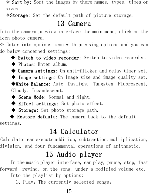  15 Sort by: Sort the images by there names, types, times or sizes. Storage: Set the default path of picture storage. 13 Camera Into the camera preview interface the main menu, click on the icon photo camera.  Enter into options menu with pressing options and you can do below concerned settings:     Switch to video recorder: Switch to video recorder.  Photos: Enter album.  Camera settings: On anti-flicker and delay timer set.  Image settings: On image size and image quality set. White Balance: Auto, Daylight, Tungsten, Fluorescent, Cloudy, Incandescent.  Scene Mode: Normal and Night.  Effect settings: Set photo effect.  Storage: Set photo storage path.  Restore default: The camera back to the default settings. 14 Calculator Calculator can execute addition, subtraction, multiplication, division, and four fundamental operations of arithmetic. 15 Audio player In the music player interface, can play, pause, stop, fast forward, rewind, on the song, under a modified volume etc. Into the playlist by options:   1、Play：The currently selected songs。 