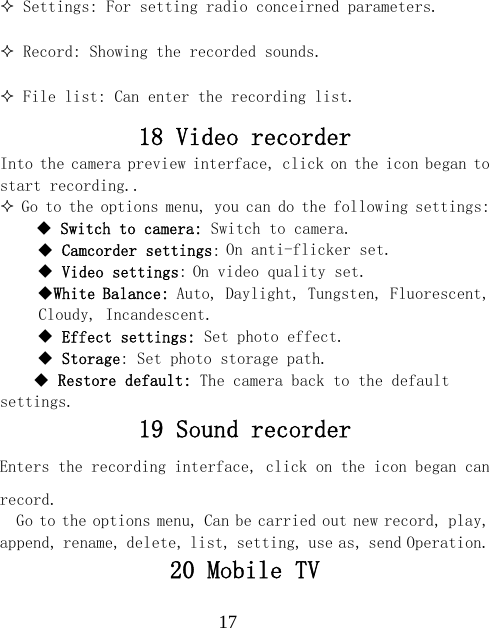  17 Settings: For setting radio conceirned parameters.  Record: Showing the recorded sounds.  File list: Can enter the recording list. 18 Video recorder Into the camera preview interface, click on the icon began to start recording..  Go to the options menu, you can do the following settings:     Switch to camera: Switch to camera.  Camcorder settings: On anti-flicker set.  Video settings: On video quality set. White Balance: Auto, Daylight, Tungsten, Fluorescent, Cloudy, Incandescent.  Effect settings: Set photo effect.  Storage: Set photo storage path.  Restore default: The camera back to the default settings. 19 Sound recorder Enters the recording interface, click on the icon began can record. Go to the options menu, Can be carried out new record, play, append, rename, delete, list, setting, use as, send Operation. 20 Mobile TV 