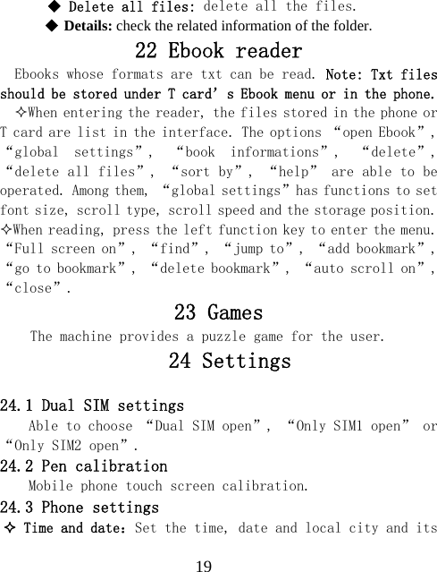  19 Delete all files: delete all the files.   Details: check the related information of the folder. 22 Ebook reader Ebooks whose formats are txt can be read. Note: Txt files should be stored under T card&rsquo;s Ebook menu or in the phone.  When entering the reader, the files stored in the phone or T card are list in the interface. The options &ldquo;open Ebook&rdquo;, &ldquo;global  settings&rdquo;,  &ldquo;book  informations&rdquo;,  &ldquo;delete&rdquo;, &ldquo;delete all files&rdquo;, &ldquo;sort by&rdquo;, &ldquo;help&rdquo; are able to be operated. Among them, &ldquo;global settings&rdquo;has functions to set font size, scroll type, scroll speed and the storage position. When reading, press the left function key to enter the menu. &ldquo;Full screen on&rdquo;, &ldquo;find&rdquo;, &ldquo;jump to&rdquo;, &ldquo;add bookmark&rdquo;, &ldquo;go to bookmark&rdquo;, &ldquo;delete bookmark&rdquo;, &ldquo;auto scroll on&rdquo;, &ldquo;close&rdquo;. 23 Games The machine provides a puzzle game for the user.    24 Settings  24.1 Dual SIM settings Able to choose &ldquo;Dual SIM open&rdquo;, &ldquo;Only SIM1 open&rdquo; or &ldquo;Only SIM2 open&rdquo;. 24.2 Pen calibration Mobile phone touch screen calibration. 24.3 Phone settings  Time and date：Set the time, date and local city and its 