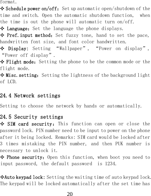  20format.  Schedule power on/off：Set up automatic open/shutdown of the time and switch. Open the automatic shutdown function,  when the time is out the phone will automatic turn on/off.  Language：Set the language the phone displays.  Pref.input method：Set fuzzy tone, hand to set the pace, handwritten font size, and font color handwritten.   Display:  Setting  &ldquo;Wallpaper&rdquo;,  &ldquo;Power  on  display&rdquo;, &ldquo;Power off display&rdquo;.  Flight mode：Setting the phone to be the common mode or the flight mode.  Misc.setting：Setting the lightness of the background light of LCD.  24.4 Network settings Setting to choose the network by hands or automatically. 24.5 Security settings  SIM card security：This function can open or close the password lock. PIN number need to be input to power on the phone after it being locked. Remarks: SIM card would be locked after 3  times  mistaking  the  PIN  number,  and  then  PUK  number  is necessary to unlock it.  Phone security：Open this function, when boot you need to input password, the default password  is 1234.  Auto keypad lock: Setting the waiting time of auto keypad lock. The keypad will be locked automatically after the set time has 
