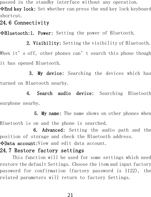  21passed in the standby interface without any operation. End key lock: Set whether can press the end key lock keyboard shortcut. 24.6 Connectivity Bluetooth:1. Power: Setting the power of Bluetooth.         2. Visibility: Setting the visibility of Bluetooth. When it&rsquo;s off, other phones can&rsquo;t search this phone though it has opened Bluetooth.         3.  My  device:  Searching  the  devices  which  has turned on Bluetooth nearby.        4.  Search  audio  device:  Searching  Bluetooth earphone nearby.           5. My name: The name shows on other phones when Bluetooth is on and the phone is searched.              6.  Advanced:  Setting  the  audio  path  and  the position of storage and check the Bluetooth address. Data account:View and edit data account. 24.7 Restore factory settings This function will be used for some settings which need restore the default Settings. Choose the item and input factory password for  confirmation (factory  password  is  1122), the related parameters will return to factory Settings.  