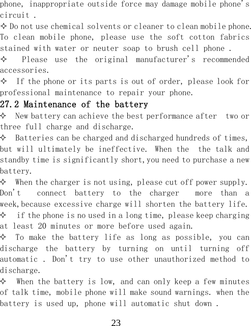  23phone, inappropriate outside force may damage mobile phone's circuit .   Do not use chemical solvents or cleaner to clean mobile phone. To clean mobile phone, please  use the  soft cotton fabrics stained with water or neuter soap to brush cell phone .      Please  use  the  original  manufacturer's  recommended accessories.   If the phone or its parts is out of order, please look for professional maintenance to repair your phone. 27.2 Maintenance of the battery  New battery can achieve the best performance after  two or three full charge and discharge.  Batteries can be charged and discharged hundreds of times, but will ultimately be ineffective. When the  the talk and standby time is significantly short,you need to purchase a new battery.  When the charger is not using, please cut off power supply. Don't    connect  battery  to  the  charger    more  than  a week,because excessive charge will shorten the battery life.  if the phone is no used in a long time, please keep charging  at least 20 minutes or more before used again.  To make  the battery life as  long as  possible, you  can discharge  the  battery  by  turning  on  until  turning  off automatic .  Don't try to use other unauthorized method to discharge.  When the battery is low, and can only keep a few minutes of talk time, mobile phone will make sound warnings. when the battery is used up, phone will automatic shut down . 