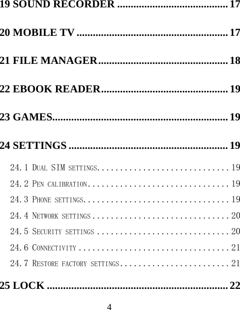  419 SOUND RECORDER ......................................... 17 20 MOBILE TV ........................................................ 17 21 FILE MANAGER ................................................ 18 22 EBOOK READER ............................................... 19 23 GAMES ................................................................. 19 24 SETTINGS ........................................................... 19 24.1 DUAL SIM SETTINGS ............................. 19 24.2 PEN CALIBRATION ............................... 19 24.3 PHONE SETTINGS................................ 19 24.4 NETWORK SETTINGS .............................. 20 24.5 SECURITY SETTINGS ............................. 20 24.6 CONNECTIVITY ................................. 21 24.7 RESTORE FACTORY SETTINGS ........................ 21 25 LOCK ................................................................... 22 