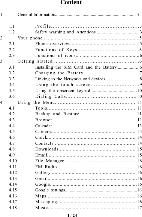   1 / 24 Content  1General Information.......................................................................31.1Profile.....................................................31.2Safety warning and Attentions.....................................32Your phone......................................................................52.1Phone overview...................................................52.2Functions of Keys.........................................62.3Functions of icons..............................................63Getting started......................................................63.1Installing the SIM Card and the Battery...................63.2Charging the Battery.....................................73.3Linking to the Networks and devices..............................83.4Using the touch screen..............................93.5Using the onscreen keypad......................................103.6Dialing Calls.............................................104Using the Menu.....................................................114.1Tools...........................................................114.2Backup and Restore.........................................114.3Browser..............................................................114.4Calendar.......................................................................134.5Camera.............................................................144.6Clock................................................................144.7Contacts..........................................................144.8Downloads.......................................................154.9Email................................................................154.10File Manager....................................................164.11FM Radio.........................................................164.12Gallery.............................................................164.13Gmail.................................................................164.14Google...............................................................164.15Google settings..............................................................164.16Maps................................................................164.17Messaging..........................................................164.18Music................................................................17