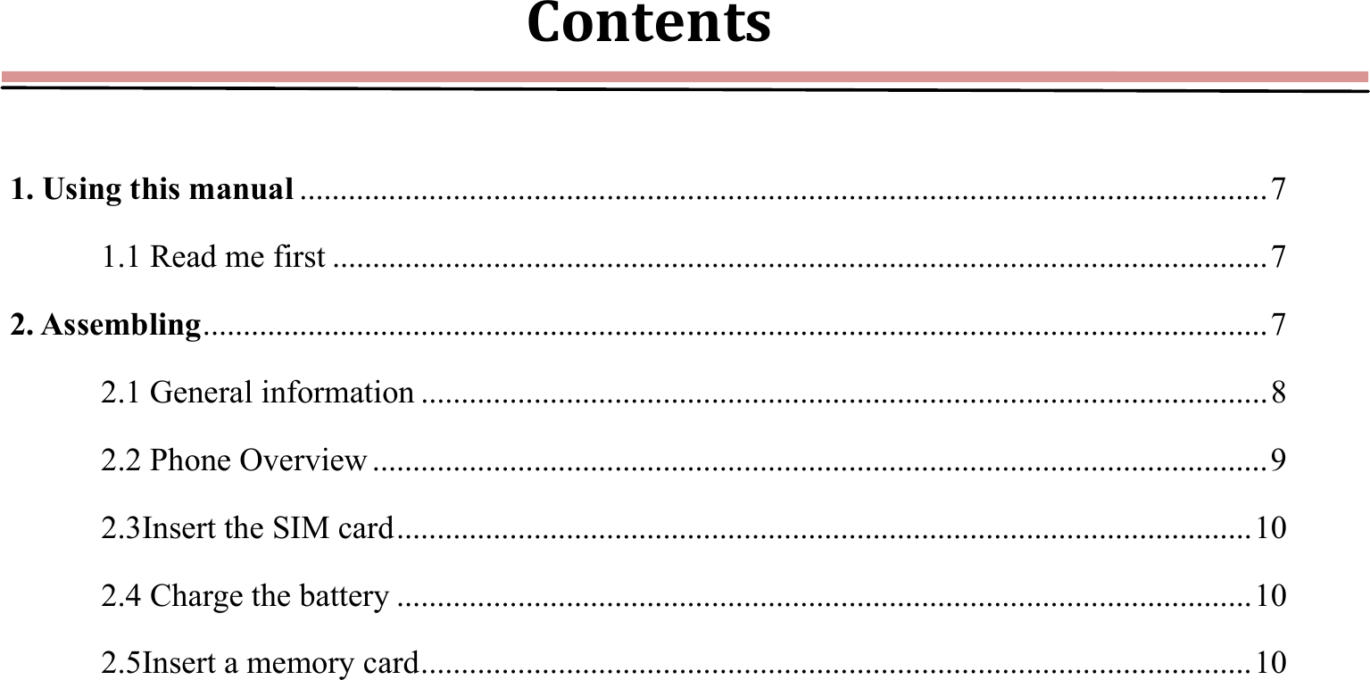 Contents 1. Using this manual ........................................................................................................................ 7 1.1 Read me first .................................................................................................................... 7 2. Assembling .................................................................................................................................... 7 2.1 General information ......................................................................................................... 8 2.2 Phone Overview ............................................................................................................... 9 2.3Insert the SIM card .......................................................................................................... 10 2.4 Charge the battery .......................................................................................................... 10 2.5Insert a memory card ....................................................................................................... 10 
