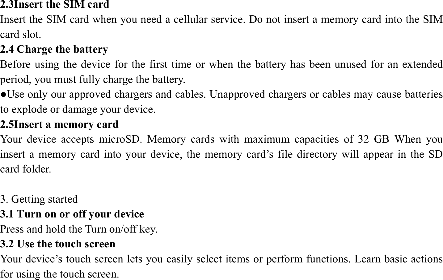 2.3Insert the SIM card   Insert the SIM card when you need a cellular service. Do not insert a memory card into the SIM card slot. 2.4 Charge the battery   Before using the device for the first time or when the battery has been unused for an extended period, you must fully charge the battery.   ●Use only our approved chargers and cables. Unapproved chargers or cables may cause batteries to explode or damage your device. 2.5Insert a memory card   Your device accepts microSD. Memory cards with maximum capacities of 32 GB When you insert a memory card into your device, the memory card&rsquo;s file directory will appear in the SD card folder.  3. Getting started   3.1 Turn on or off your device   Press and hold the Turn on/off key.   3.2 Use the touch screen   Your device&rsquo;s touch screen lets you easily select items or perform functions. Learn basic actions for using the touch screen. 