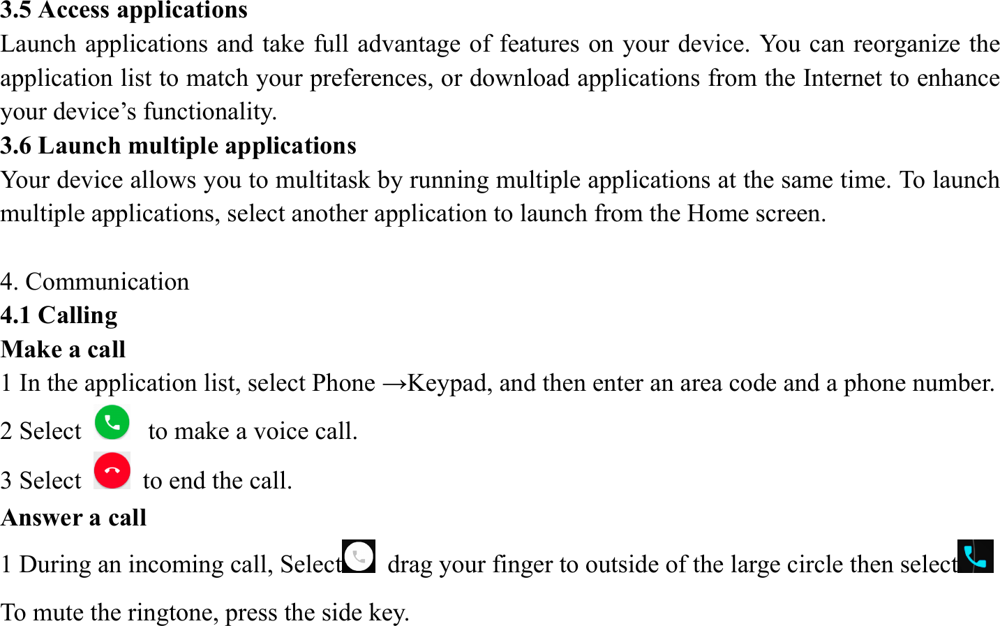 3.5 Access applications   Launch applications and take full advantage of features on your device. You can reorganize the application list to match your preferences, or download applications from the Internet to enhance your device&rsquo;s functionality.   3.6 Launch multiple applications   Your device allows you to multitask by running multiple applications at the same time. To launch multiple applications, select another application to launch from the Home screen.  4. Communication   4.1 Calling   Make a call   1 In the application list, select Phone &rarr;Keypad, and then enter an area code and a phone number. 2 Select   to make a voice call. 3 Select    to end the call.   Answer a call  1 During an incoming call, Select   drag your finger to outside of the large circle then select  To mute the ringtone, press the side key.   
