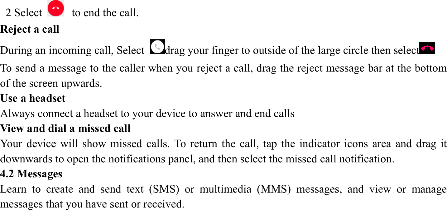  2 Select   to end the call.   Reject a call   During an incoming call, Select  drag your finger to outside of the large circle then select  To send a message to the caller when you reject a call, drag the reject message bar at the bottom of the screen upwards.   Use a headset   Always connect a headset to your device to answer and end calls   View and dial a missed call   Your device will show missed calls. To return the call, tap the indicator icons area and drag it downwards to open the notifications panel, and then select the missed call notification. 4.2 Messages   Learn to create and send text (SMS) or multimedia (MMS) messages, and view or manage messages that you have sent or received.      