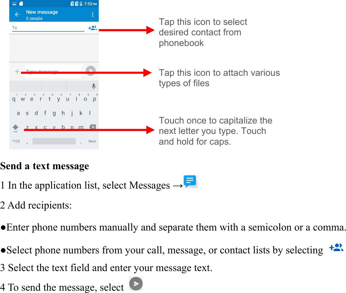           Send a text message   1 In the application list, select Messages &rarr; 2 Add recipients:   ●Enter phone numbers manually and separate them with a semicolon or a comma. ●Select phone numbers from your call, message, or contact lists by selecting   3 Select the text field and enter your message text.   4 To send the message, select   Tap this icon to select   desired contact from phonebook Touch once to capitalize the next letter you type. Touch and hold for caps. Tap this icon to attach various types of files 
