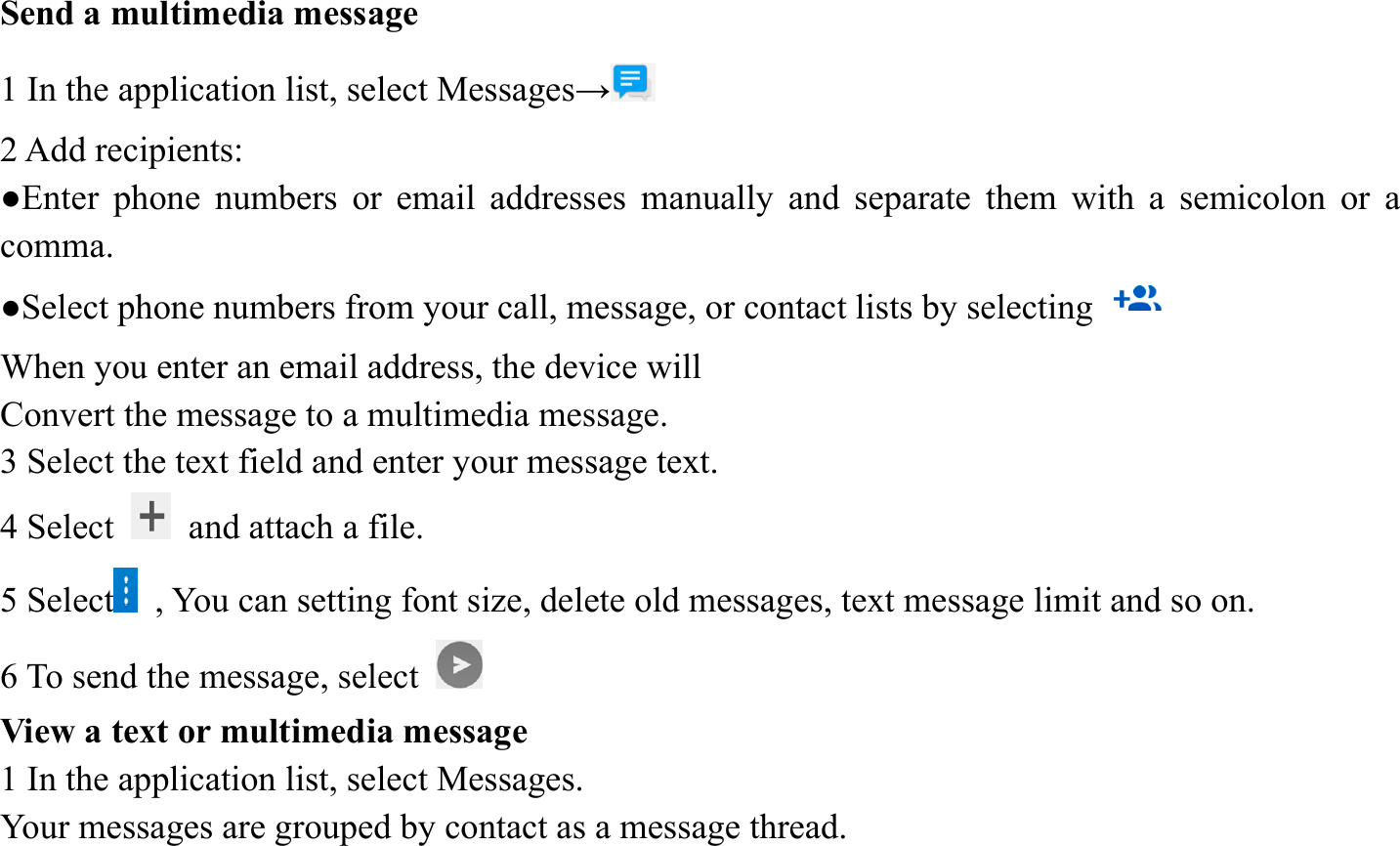 Send a multimedia message   1 In the application list, select Messages&rarr;  2 Add recipients:   ●Enter phone numbers or email addresses manually and separate them with a semicolon or a comma. ●Select phone numbers from your call, message, or contact lists by selecting   When you enter an email address, the device will   Convert the message to a multimedia message.   3 Select the text field and enter your message text.   4 Select    and attach a file. 5 Select   , You can setting font size, delete old messages, text message limit and so on. 6 To send the message, select   View a text or multimedia message   1 In the application list, select Messages.   Your messages are grouped by contact as a message thread.    