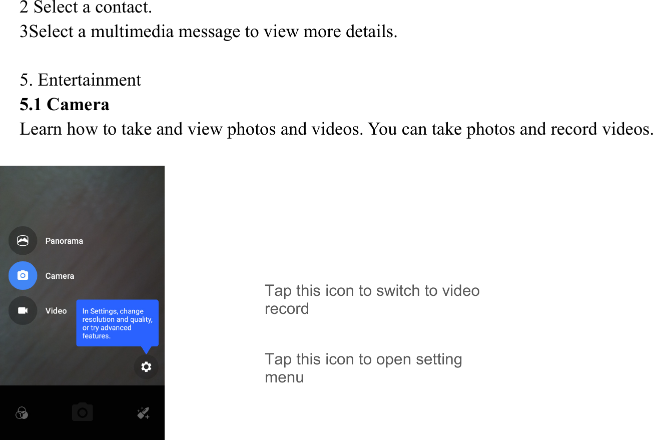 2 Select a contact.   3Select a multimedia message to view more details.    5. Entertainment   5.1 Camera   Learn how to take and view photos and videos. You can take photos and record videos.                Tap this icon to switch to video record Tap this icon to open setting menu 
