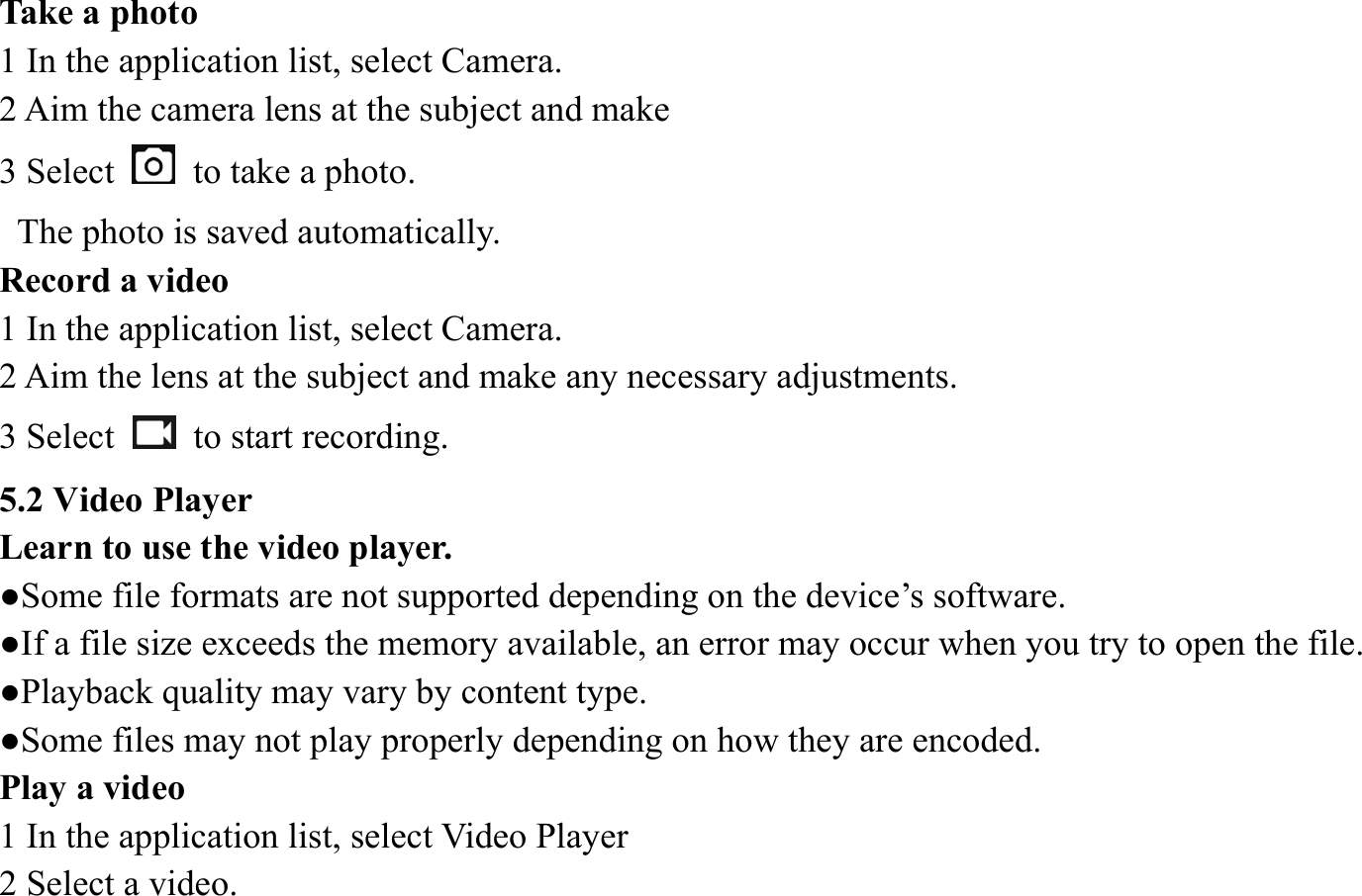 Take a photo   1 In the application list, select Camera.   2 Aim the camera lens at the subject and make   3 Select   to take a photo.   The photo is saved automatically.   Record a video   1 In the application list, select Camera.   2 Aim the lens at the subject and make any necessary adjustments.   3 Select   to start recording.  5.2 Video Player   Learn to use the video player.   ●Some file formats are not supported depending on the device&rsquo;s software.   ●If a file size exceeds the memory available, an error may occur when you try to open the file.   ●Playback quality may vary by content type.   ●Some files may not play properly depending on how they are encoded. Play a video   1 In the application list, select Video Player 2 Select a video.   