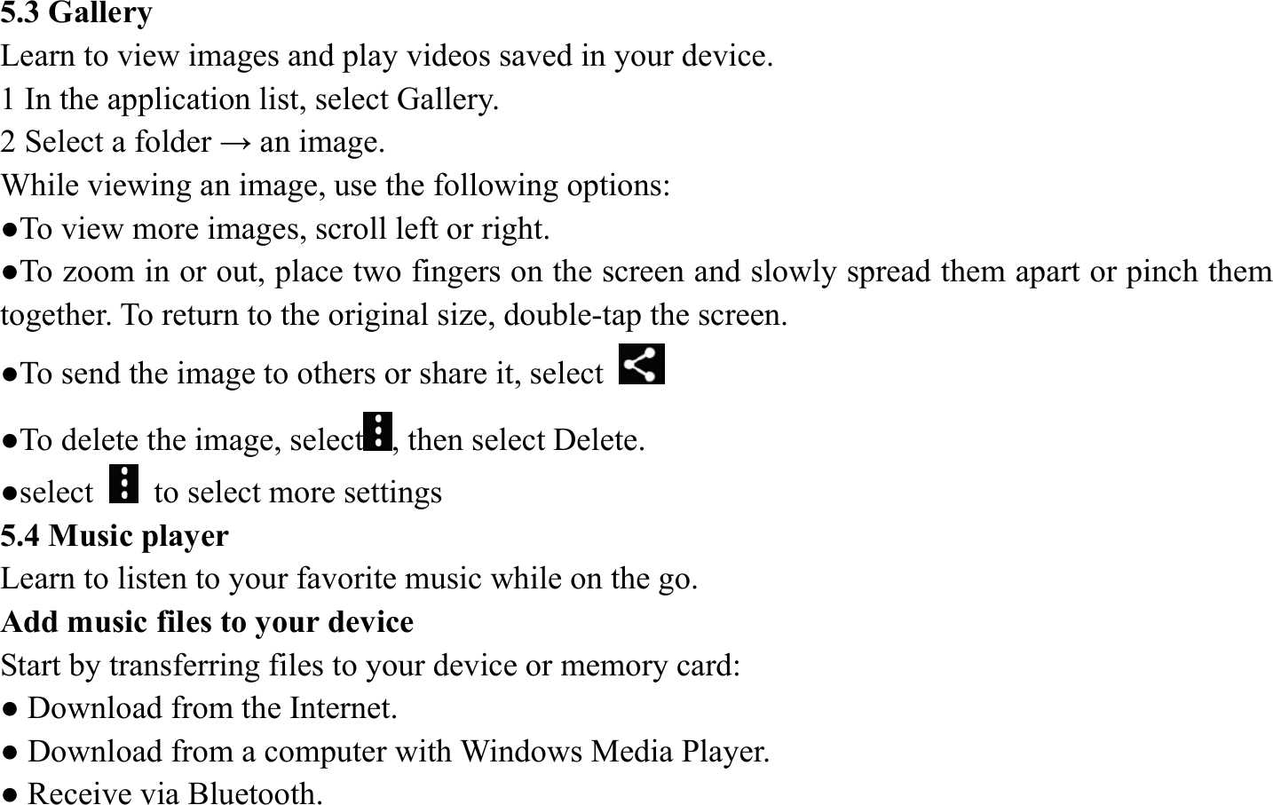 5.3 Gallery   Learn to view images and play videos saved in your device.   1 In the application list, select Gallery.   2 Select a folder &rarr; an image.   While viewing an image, use the following options:   ●To view more images, scroll left or right.   ●To zoom in or out, place two fingers on the screen and slowly spread them apart or pinch them together. To return to the original size, double-tap the screen. ●To send the image to others or share it, select   ●To delete the image, select , then select Delete. ●select    to select more settings   5.4 Music player   Learn to listen to your favorite music while on the go.   Add music files to your device   Start by transferring files to your device or memory card:   ● Download from the Internet.   ● Download from a computer with Windows Media Player.   ● Receive via Bluetooth.   