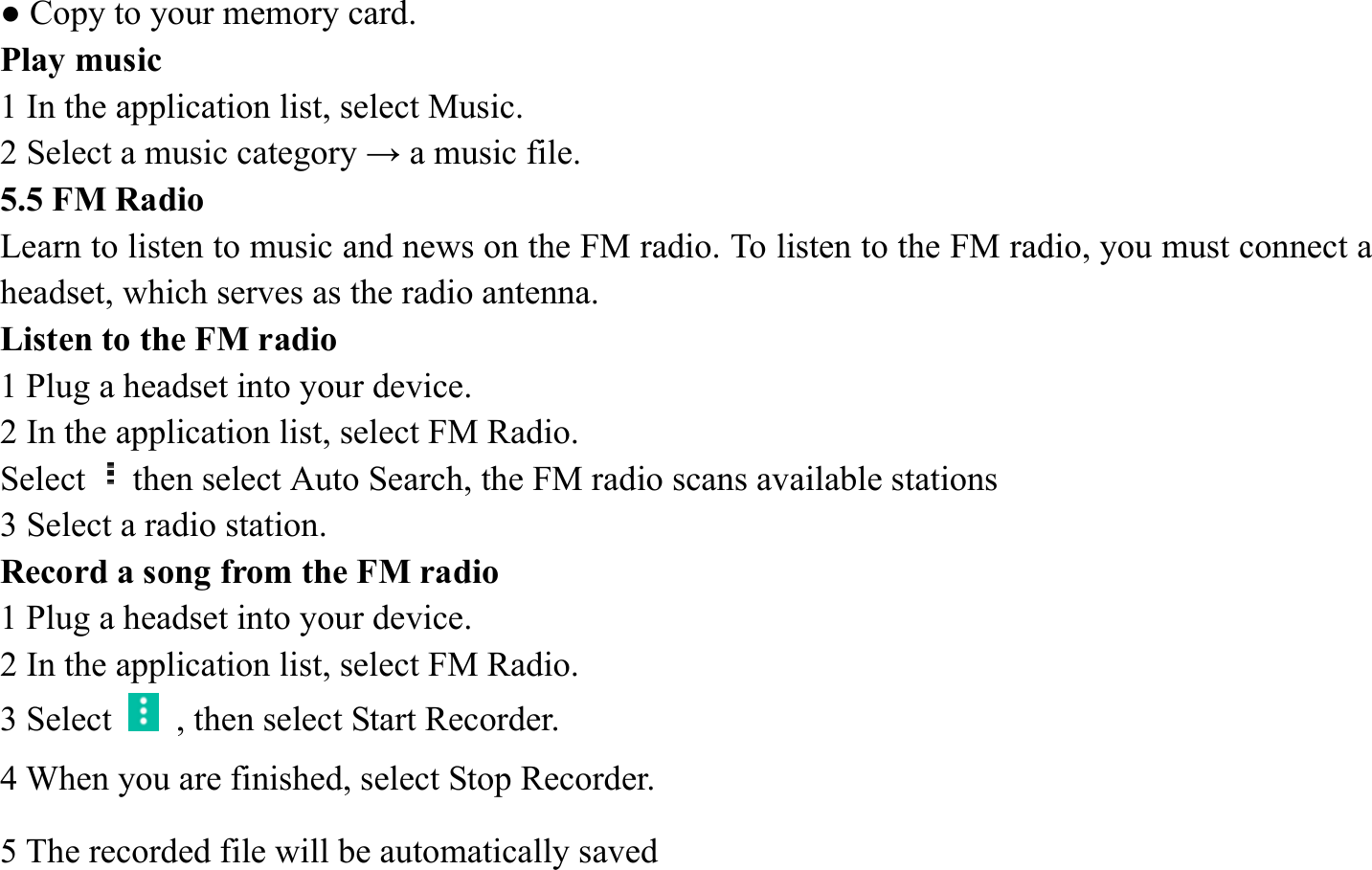● Copy to your memory card.   Play music   1 In the application list, select Music.   2 Select a music category &rarr; a music file.   5.5 FM Radio   Learn to listen to music and news on the FM radio. To listen to the FM radio, you must connect a headset, which serves as the radio antenna.   Listen to the FM radio   1 Plug a headset into your device.   2 In the application list, select FM Radio.   Select then select Auto Search, the FM radio scans available stations   3 Select a radio station.   Record a song from the FM radio   1 Plug a headset into your device.   2 In the application list, select FM Radio.   3 Select    , then select Start Recorder.   4 When you are finished, select Stop Recorder. 5 The recorded file will be automatically saved 