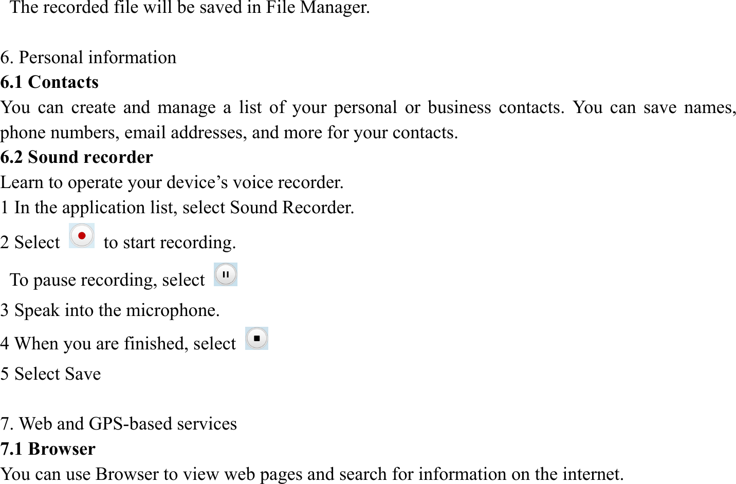   The recorded file will be saved in File Manager.    6. Personal information   6.1 Contacts You can create and manage a list of your personal or business contacts. You can save names, phone numbers, email addresses, and more for your contacts. 6.2 Sound recorder   Learn to operate your device&rsquo;s voice recorder.   1 In the application list, select Sound Recorder.   2 Select   to start recording.   To pause recording, select   3 Speak into the microphone.   4 When you are finished, select   5 Select Save      7. Web and GPS-based services   7.1 Browser   You can use Browser to view web pages and search for information on the internet. 