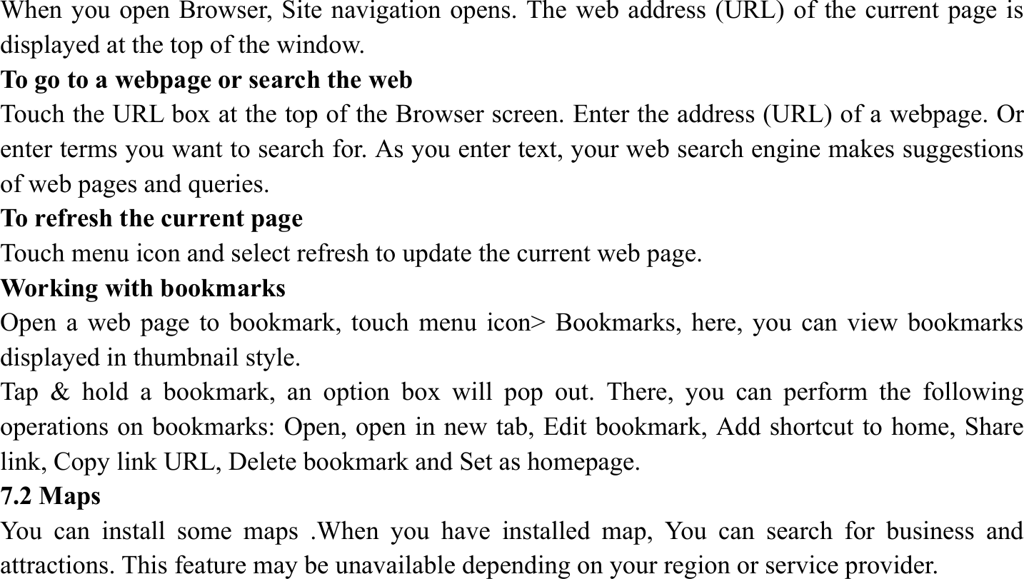When you open Browser, Site navigation opens. The web address (URL) of the current page is displayed at the top of the window. To go to a webpage or search the web Touch the URL box at the top of the Browser screen. Enter the address (URL) of a webpage. Or enter terms you want to search for. As you enter text, your web search engine makes suggestions of web pages and queries. To refresh the current page Touch menu icon and select refresh to update the current web page. Working with bookmarks Open a web page to bookmark, touch menu icon> Bookmarks, here, you can view bookmarks displayed in thumbnail style.   Tap &amp; hold a bookmark, an option box will pop out. There, you can perform the following operations on bookmarks: Open, open in new tab, Edit bookmark, Add shortcut to home, Share link, Copy link URL, Delete bookmark and Set as homepage.   7.2 Maps   You can install some maps .When you have installed map, You can search for business and attractions. This feature may be unavailable depending on your region or service provider.    