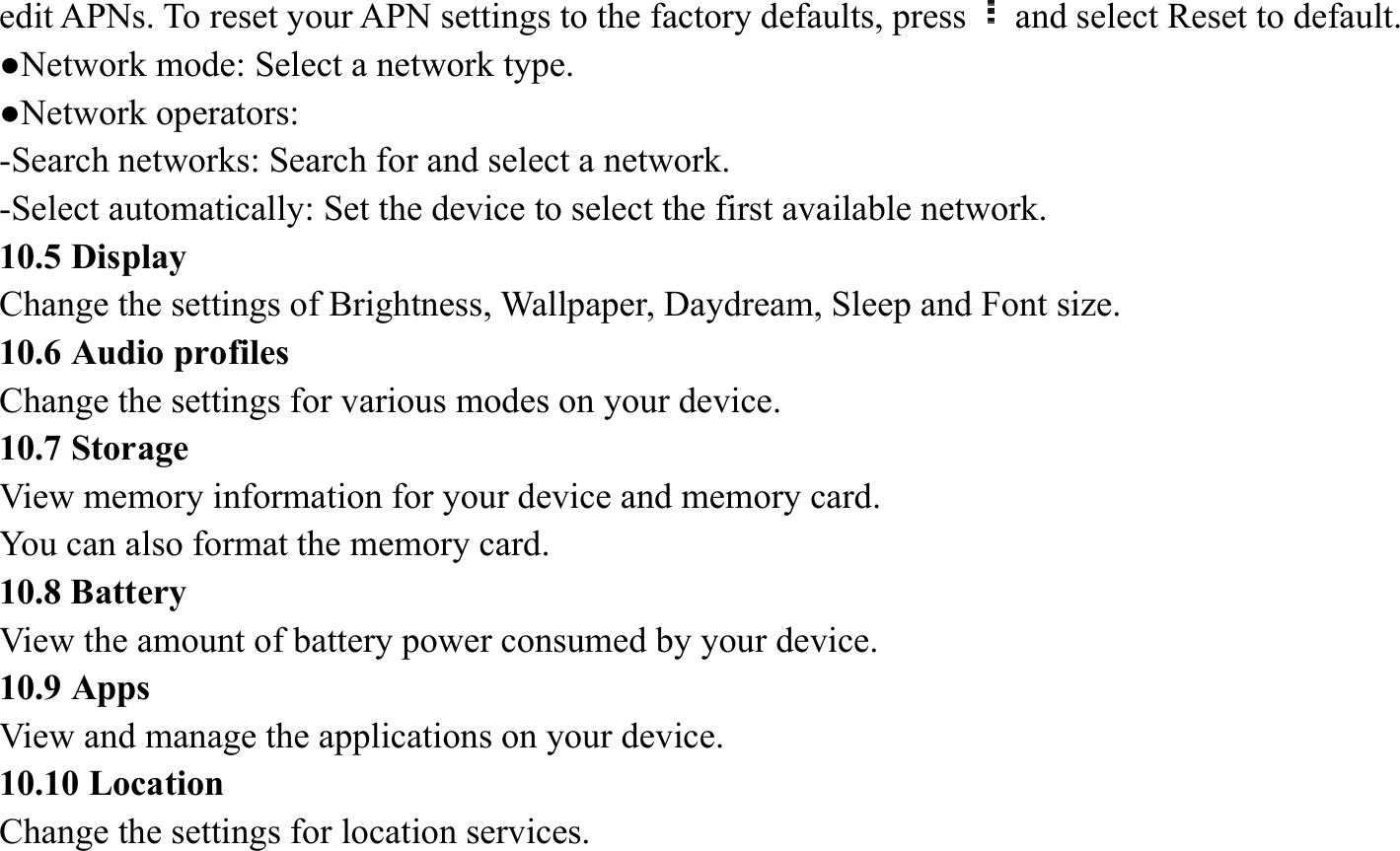 edit APNs. To reset your APN settings to the factory defaults, press and select Reset to default.   ●Network mode: Select a network type.   ●Network operators:   -Search networks: Search for and select a network.   -Select automatically: Set the device to select the first available network. 10.5 Display Change the settings of Brightness, Wallpaper, Daydream, Sleep and Font size.   10.6 Audio profiles   Change the settings for various modes on your device.   10.7 Storage   View memory information for your device and memory card.   You can also format the memory card.   10.8 Battery   View the amount of battery power consumed by your device.   10.9 Apps   View and manage the applications on your device.   10.10 Location   Change the settings for location services.   