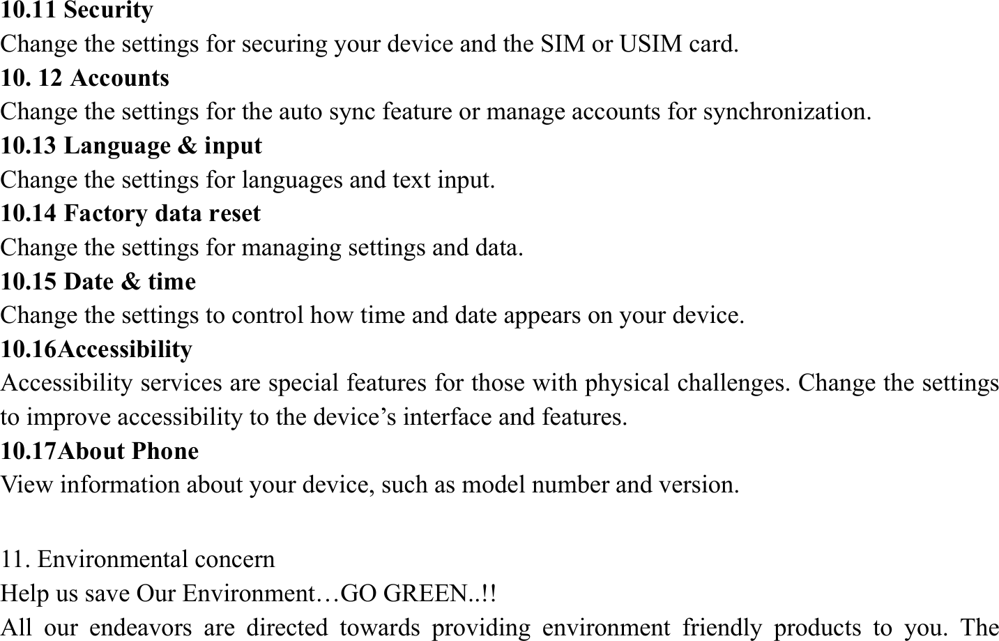 10.11 Security   Change the settings for securing your device and the SIM or USIM card. 10. 12 Accounts   Change the settings for the auto sync feature or manage accounts for synchronization. 10.13 Language &amp; input   Change the settings for languages and text input.   10.14 Factory data reset Change the settings for managing settings and data. 10.15 Date &amp; time   Change the settings to control how time and date appears on your device. 10.16Accessibility  Accessibility services are special features for those with physical challenges. Change the settings to improve accessibility to the device&rsquo;s interface and features. 10.17About Phone View information about your device, such as model number and version.  11. Environmental concern   Help us save Our Environment&hellip;GO GREEN..!! All our endeavors are directed towards providing environment friendly products to you. The 