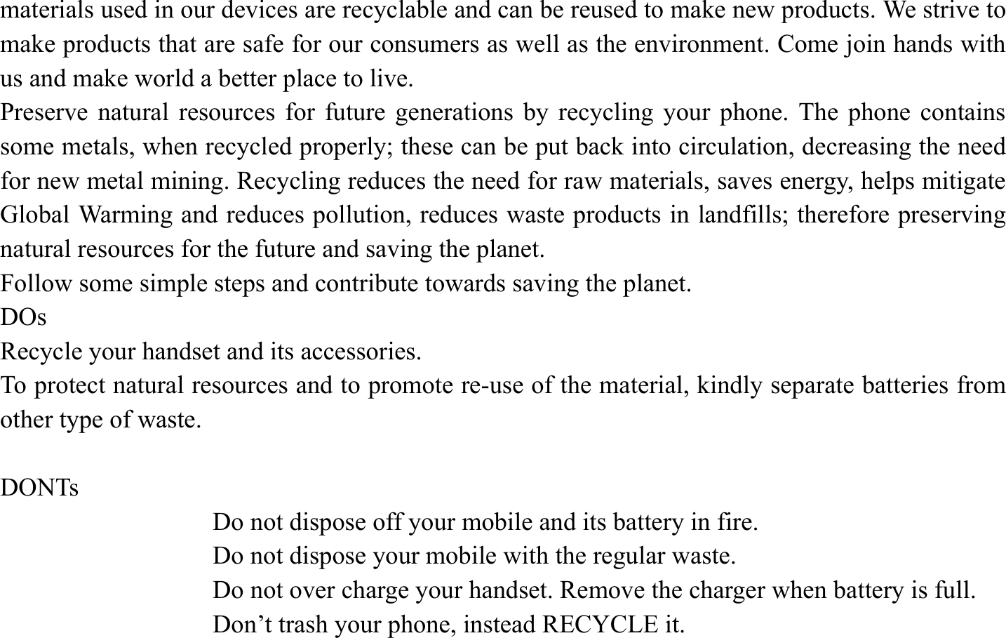 materials used in our devices are recyclable and can be reused to make new products. We strive to make products that are safe for our consumers as well as the environment. Come join hands with us and make world a better place to live.   Preserve natural resources for future generations by recycling your phone. The phone contains some metals, when recycled properly; these can be put back into circulation, decreasing the need for new metal mining. Recycling reduces the need for raw materials, saves energy, helps mitigate Global Warming and reduces pollution, reduces waste products in landfills; therefore preserving natural resources for the future and saving the planet.   Follow some simple steps and contribute towards saving the planet. DOs Recycle your handset and its accessories.   To protect natural resources and to promote re-use of the material, kindly separate batteries from other type of waste.    DONTs Do not dispose off your mobile and its battery in fire.   Do not dispose your mobile with the regular waste.   Do not over charge your handset. Remove the charger when battery is full. Don&rsquo;t trash your phone, instead RECYCLE it.                                