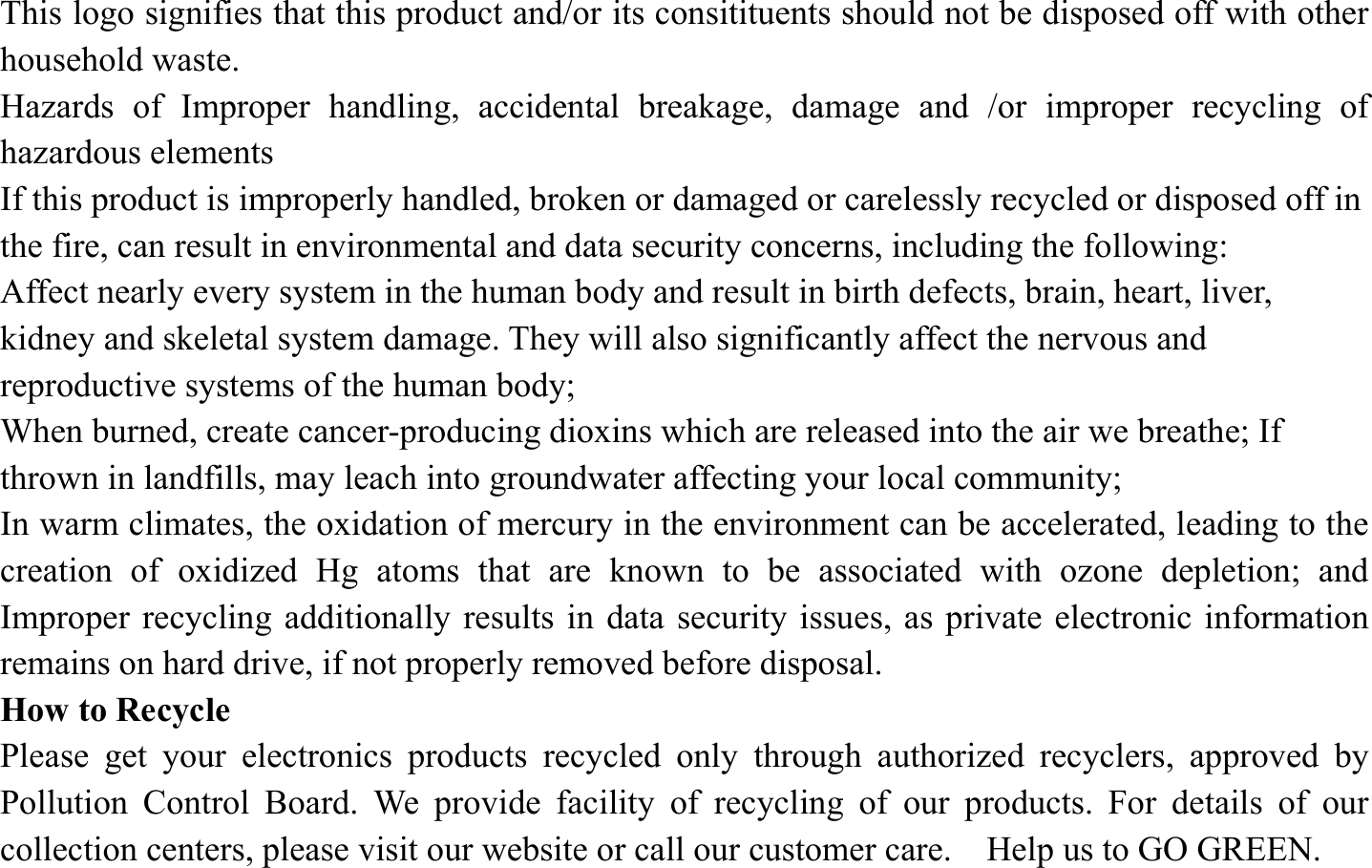 This logo signifies that this product and/or its consitituents should not be disposed off with other household waste.   Hazards of Improper handling, accidental breakage, damage and /or improper recycling of hazardous elements If this product is improperly handled, broken or damaged or carelessly recycled or disposed off in the fire, can result in environmental and data security concerns, including the following: Affect nearly every system in the human body and result in birth defects, brain, heart, liver, kidney and skeletal system damage. They will also significantly affect the nervous and reproductive systems of the human body; When burned, create cancer-producing dioxins which are released into the air we breathe; If thrown in landfills, may leach into groundwater affecting your local community; In warm climates, the oxidation of mercury in the environment can be accelerated, leading to the creation of oxidized Hg atoms that are known to be associated with ozone depletion; and Improper recycling additionally results in data security issues, as private electronic information remains on hard drive, if not properly removed before disposal.     How to Recycle Please get your electronics products recycled only through authorized recyclers, approved by Pollution Control Board. We provide facility of recycling of our products. For details of our collection centers, please visit our website or call our customer care.    Help us to GO GREEN.   