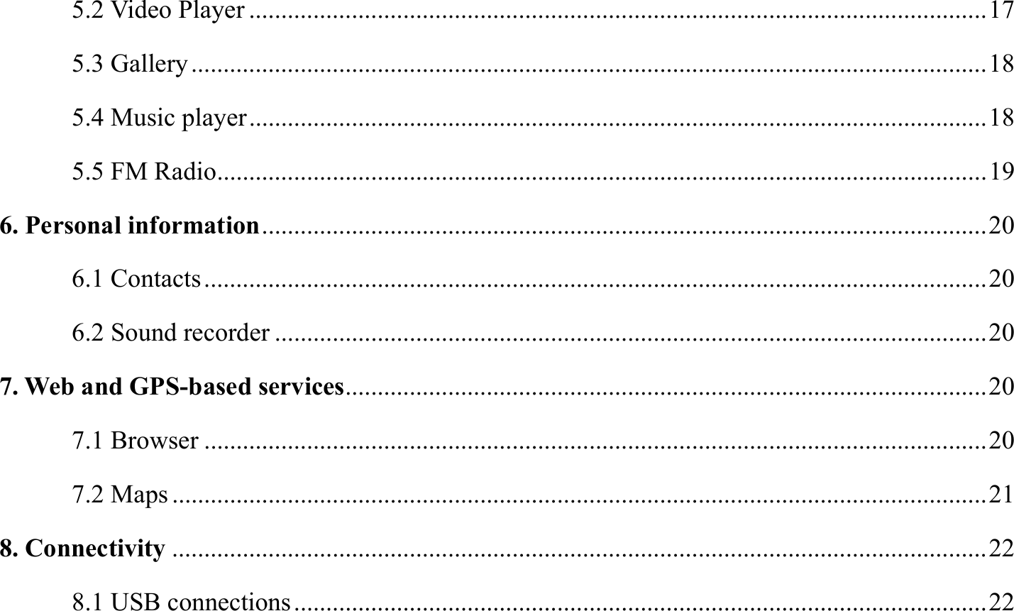 5.2 Video Player ................................................................................................................... 17 5.3 Gallery ............................................................................................................................ 18 5.4 Music player ................................................................................................................... 18 5.5 FM Radio ........................................................................................................................ 19 6. Personal information ................................................................................................................. 20 6.1 Contacts .......................................................................................................................... 20 6.2 Sound recorder ............................................................................................................... 20 7. Web and GPS-based services .................................................................................................... 20 7.1 Browser .......................................................................................................................... 20 7.2 Maps ............................................................................................................................... 21 8. Connectivity ............................................................................................................................... 22 8.1 USB connections ............................................................................................................ 22 