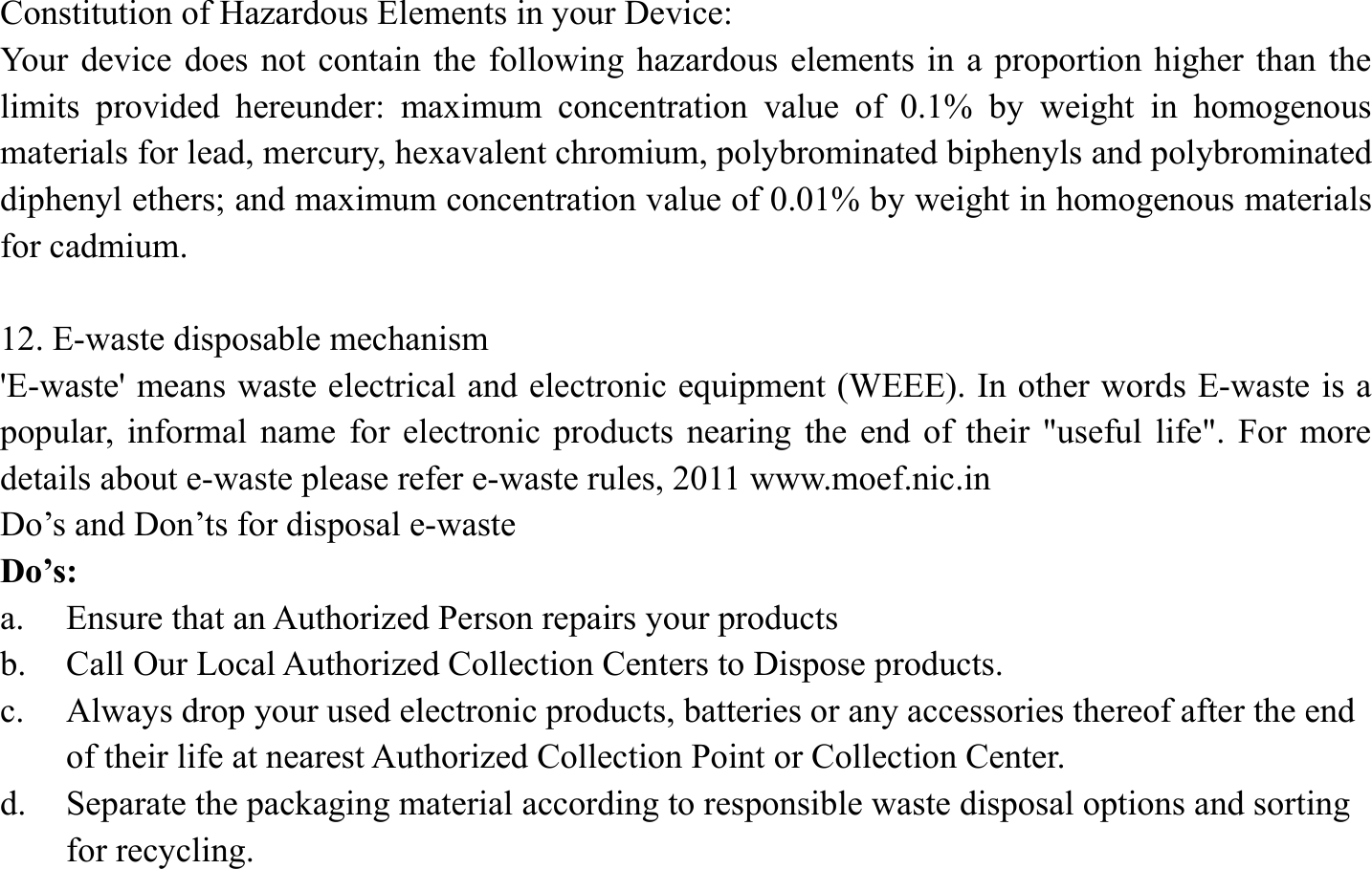 Constitution of Hazardous Elements in your Device: Your device does not contain the following hazardous elements in a proportion higher than the limits provided hereunder: maximum concentration value of 0.1% by weight in homogenous materials for lead, mercury, hexavalent chromium, polybrominated biphenyls and polybrominated diphenyl ethers; and maximum concentration value of 0.01% by weight in homogenous materials for cadmium.  12. E-waste disposable mechanism   'E-waste' means waste electrical and electronic equipment (WEEE). In other words E-waste is a popular, informal name for electronic products nearing the end of their "useful life". For more details about e-waste please refer e-waste rules, 2011 www.moef.nic.in Do&rsquo;s and Don&rsquo;ts for disposal e-waste Do&rsquo;s:  a. Ensure that an Authorized Person repairs your products   b. Call Our Local Authorized Collection Centers to Dispose products. c. Always drop your used electronic products, batteries or any accessories thereof after the end of their life at nearest Authorized Collection Point or Collection Center. d. Separate the packaging material according to responsible waste disposal options and sorting for recycling. 